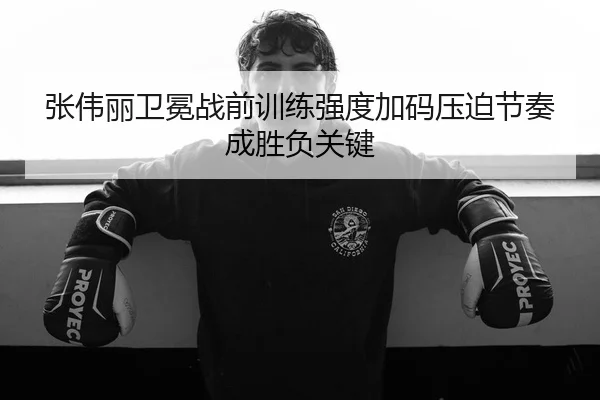 张伟丽卫冕战前训练强度加码压迫节奏成胜负关键